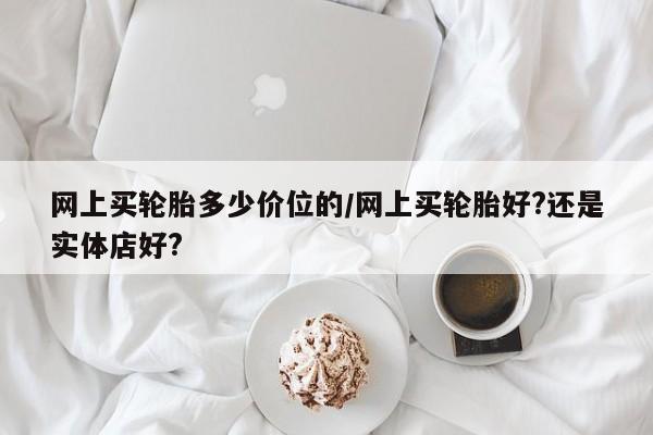 网上买轮胎多少价位的/网上买轮胎好?还是实体店好?