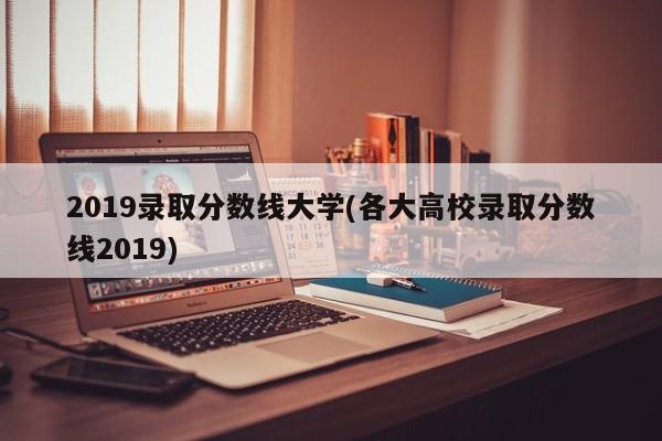 2019录取分数线大学(各大高校录取分数线2019)