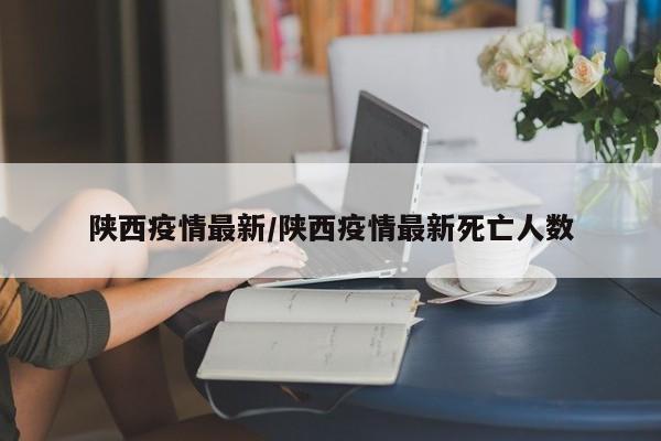 陕西疫情最新/陕西疫情最新死亡人数