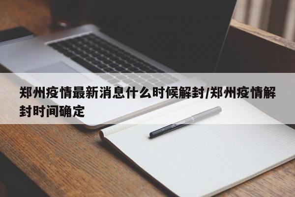 郑州疫情最新消息什么时候解封/郑州疫情解封时间确定